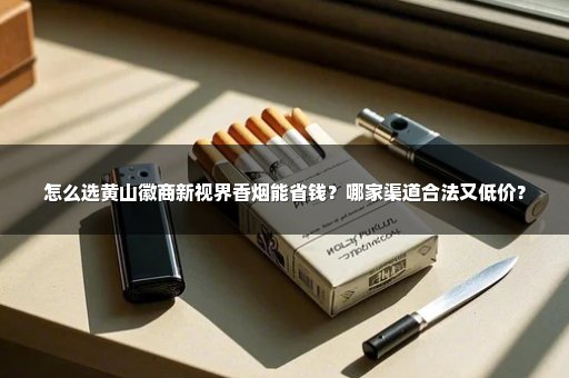 怎么选黄山徽商新视界香烟能省钱？哪家渠道合法又低价？